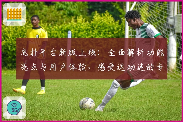 虎扑平台新版上线：全面解析功能亮点与用户体验，感受运动迷的专属社区魅力