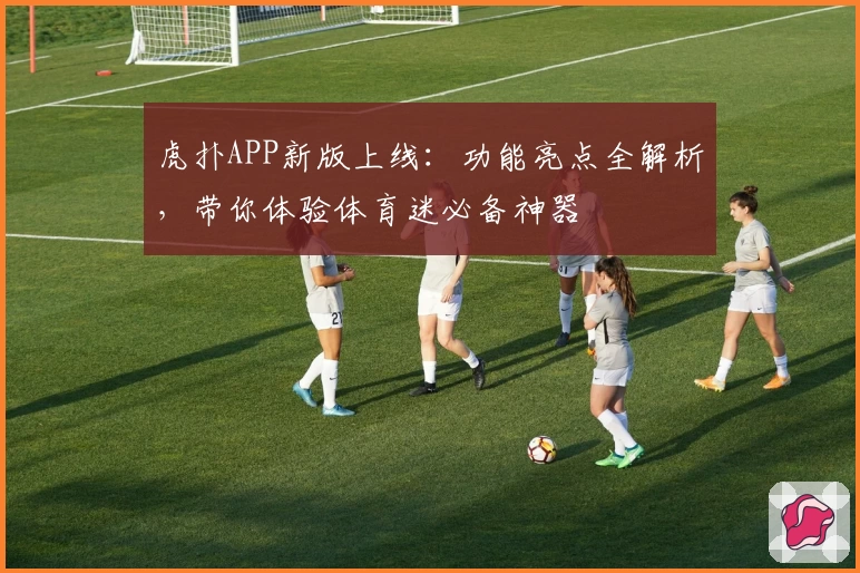 虎扑APP新版上线：功能亮点全解析，带你体验体育迷必备神器