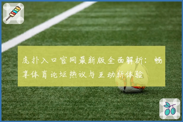 虎扑入口官网最新版全面解析:畅享体育论坛热议与互动新体验