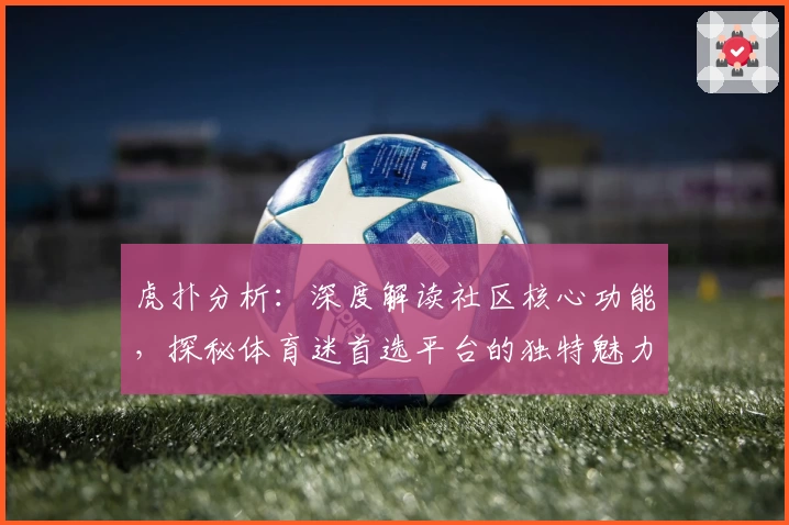 虎扑分析:深度解读社区核心功能,探秘体育迷首选平台的独特魅力