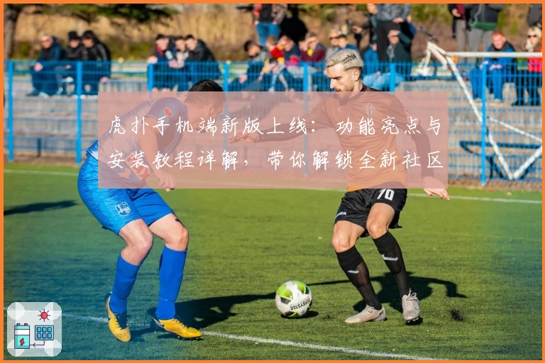 虎扑手机端新版上线：功能亮点与安装教程详解，带你解锁全新社区互动体验