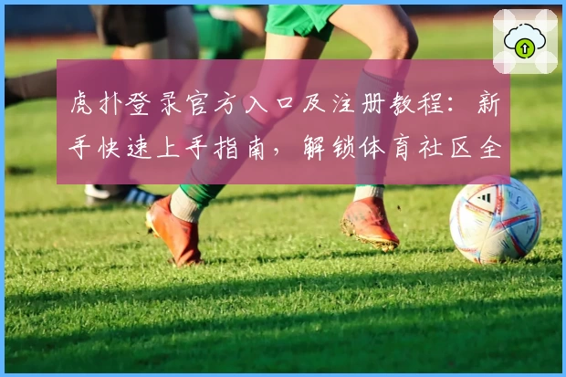 虎扑登录官方入口及注册教程：新手快速上手指南，解锁体育社区全新体验