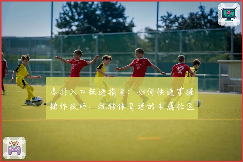 虎扑入口极速指南：如何快速掌握操作技巧，玩转体育迷的专属社区