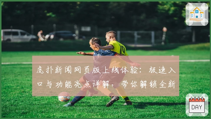 虎扑新闻网页版上线体验：极速入口与功能亮点详解，带你解锁全新互动方式