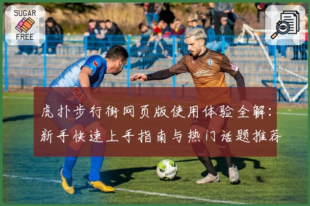 虎扑步行街网页版使用体验全解：新手快速上手指南与热门话题推荐