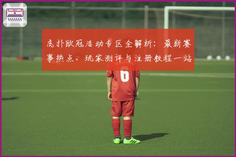 虎扑欧冠活动专区全解析：最新赛事热点、玩家测评与注册教程一站掌握