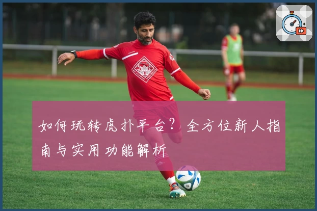 如何玩转虎扑平台？全方位新人指南与实用功能解析