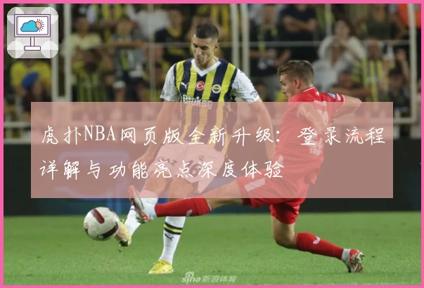 虎扑NBA网页版全新升级：登录流程详解与功能亮点深度体验