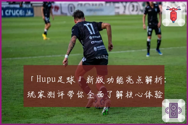 「Hupu足球」新版功能亮点解析：玩家测评带你全面了解核心体验