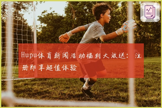 Hupu体育新闻活动福利大放送：注册即享超值体验
