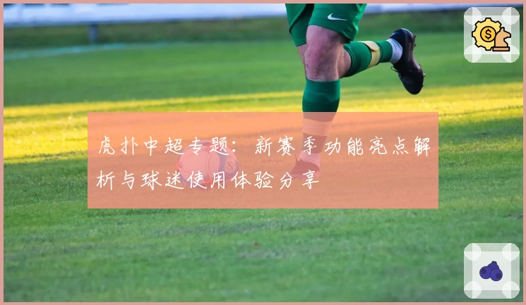 虎扑中超专题：新赛季功能亮点解析与球迷使用体验分享