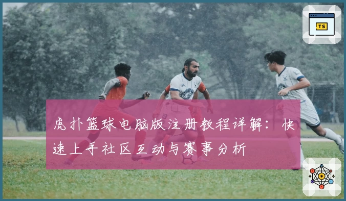 虎扑篮球电脑版注册教程详解：快速上手社区互动与赛事分析