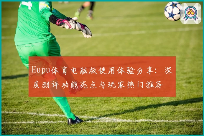 Hupu体育电脑版使用体验分享：深度测评功能亮点与玩家热门推荐