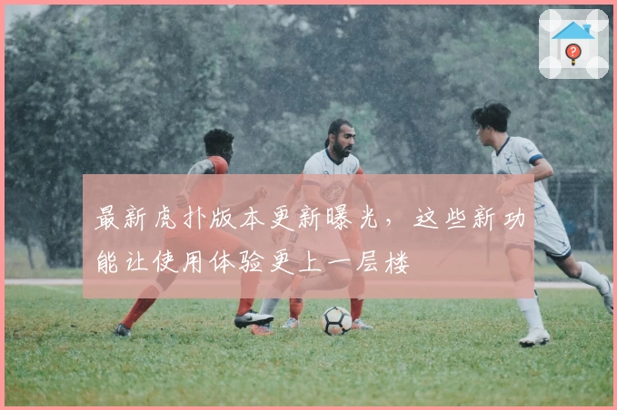 最新虎扑版本更新曝光，这些新功能让使用体验更上一层楼