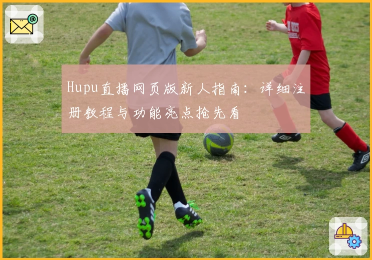 Hupu直播网页版新人指南：详细注册教程与功能亮点抢先看