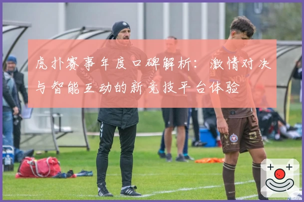 虎扑赛事年度口碑解析：激情对决与智能互动的新竞技平台体验