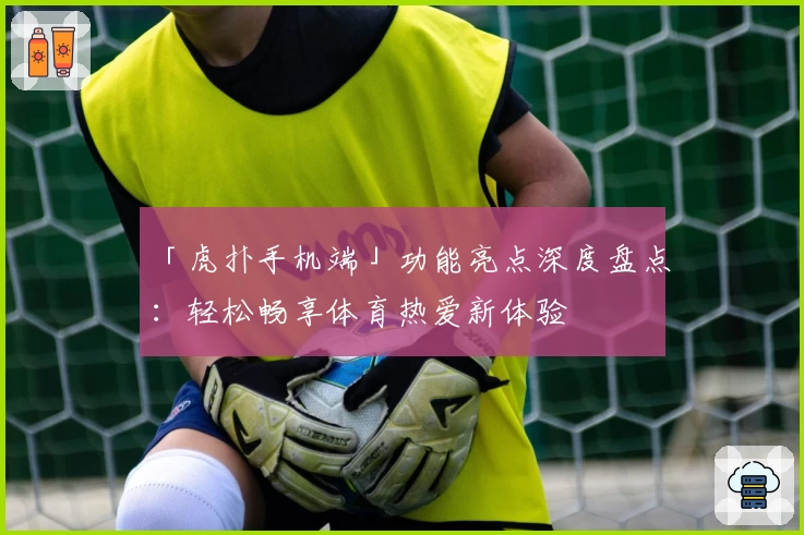 「虎扑手机端」功能亮点深度盘点：轻松畅享体育热爱新体验