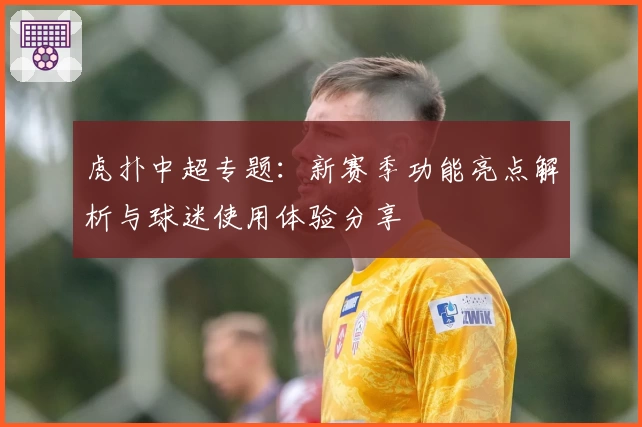 虎扑中超专题：新赛季功能亮点解析与球迷使用体验分享