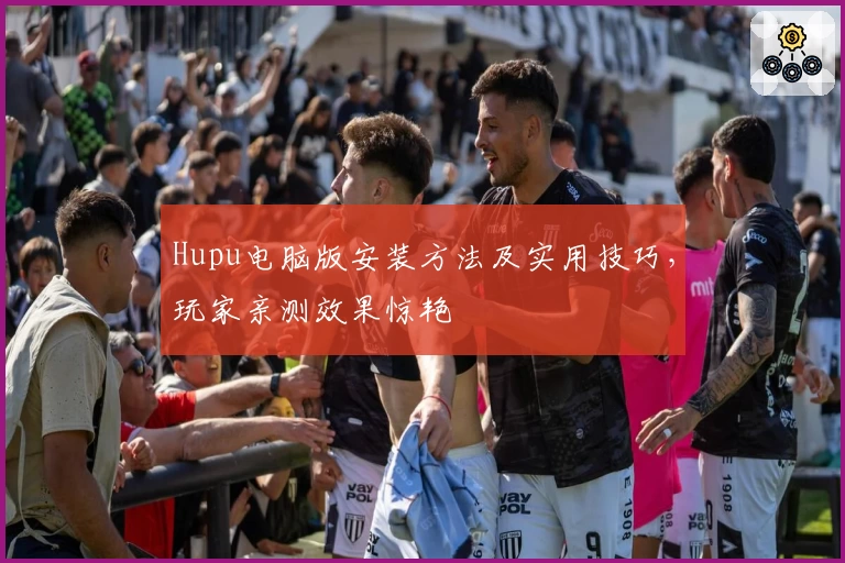 Hupu电脑版安装方法及实用技巧，玩家亲测效果惊艳